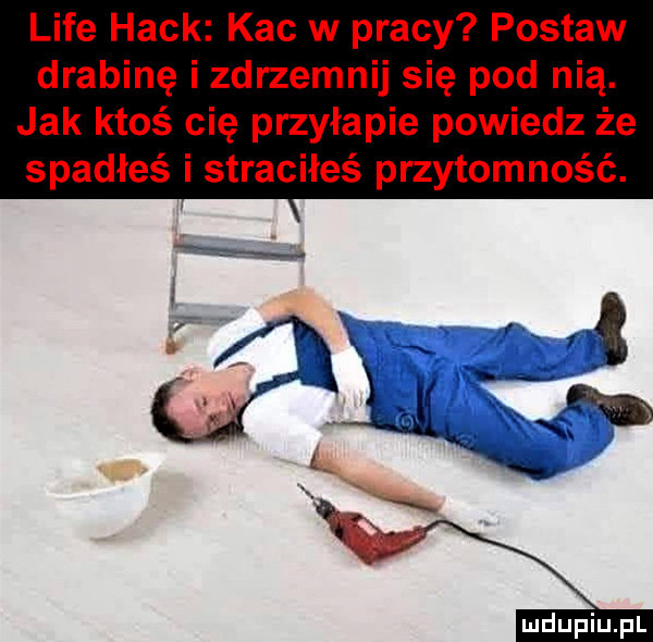 lice haik kac w pracy postaw drabinę i zdrzemnij się pod nią. jak ktoś cię przyłapie powiedz że spadłeś i straciłeś przytomność
