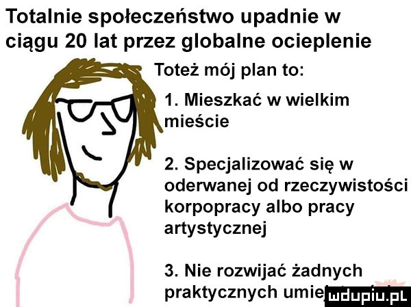 totalnie społeczeństwo upadnie w ciągu    lat przez globalne ocieplenie toteż mój plan to  . mieszkać w wielkim mieście  . specjalizować się w oderwanej od rzeczywistości korpopracy albo pracy artystycznej  . nie rozwijać żadnych praktycznych umie