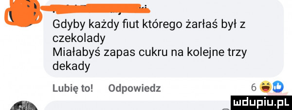 gdyby każdy fiut którego żarłaś był z czekolady miałabyś zapas cukru na kolejne trzy dekady lubię to odpowiedz      a