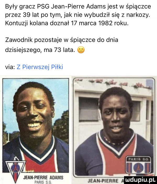 były gracz pbg jean pierre adams jest w śpiączce przez    lat pitym jak nie wybudzii się z narkozy. kontuzji kolana doznał    marca      roku. zawodnik pozostaje w śpiączce do dnia dzisiejszego ma    lata. via z pierwszej piłki a en iś źśms mam mz