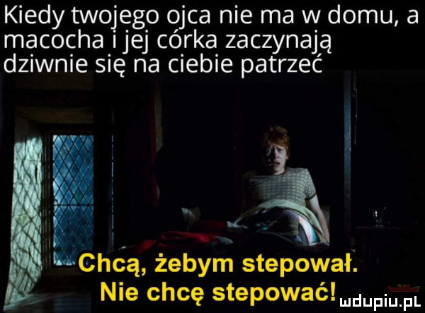 kiedy twojego ojca nie ma w domu a macocha ijej córka zaczynajją dziwnie się na ciebie patrzec a mchéq żebym stepował. e nie chcę stepowaélmdupium