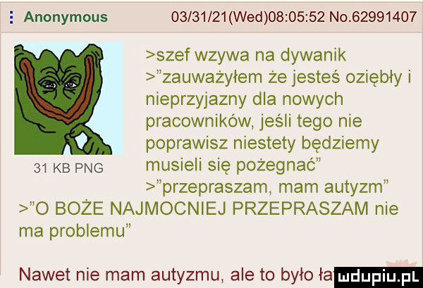 anonymous          wed          no          szef wzywa na dywanik zauważyłem że jesteś oziębły i nieprzyjazny dla nowych pracowników jeśli tego nie poprawisz niestety będziemy    kb pbg musieli się pożegnać przepraszam mam autyzm o boze najmocniej przepraszam nie ma problemu nawet nie mam autyzmu ale to bylo ia