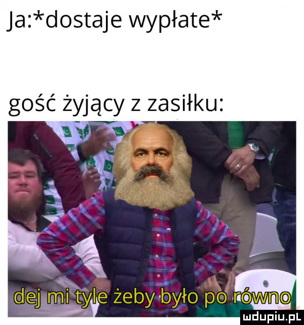 ja dostaje wypłate gość żyjący z zasiłku dej mi tyle żeby było po równe ludupiu. pl