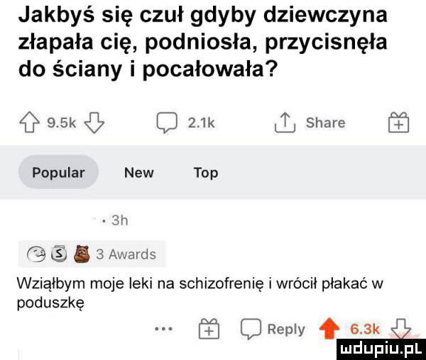 jakbyś się czuł gdyby dziewczyna złapała cię podniosła przycisnęła do ściany i pocałowała    k c    k stare popular naw top.   awards wziąłbym moje leki na schizofrenię iwrócii płakać w poduszkę repry f    k