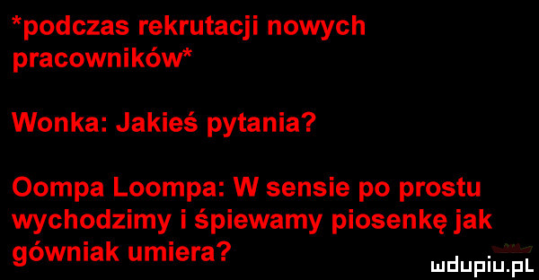 podczas rekrutacji nowych pracowników wonka jakieś pytania oompa loompa w sensie po prestu wychodzimy i śpiewamy piosenkę jak. abakankami gowmak umiera. mnpm fl