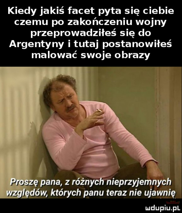 kiedy jakiś facet pyta się ciebie czemu po zakończeniu wojny przeprowadziłeś się do argentyny i tutaj postanowiłeś malować swoje obrazy i f. ę pana różńicfnieprzyjemnych ędów których panu teraz nie ujawnią