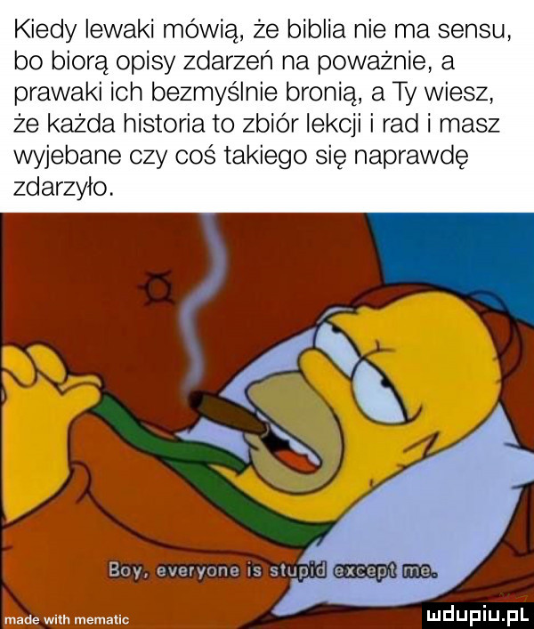 kiedy lewaki mówią że biblia nie ma sensu bo biorą opisy zdarzeń na poważnie a prawaki ich bezmyślnie bronią a ty wiesz że każda historia to zbiór lekcji i rad i masz wyjebane czy coś takiego się naprawdę zdarzylo. łnade wam mematic