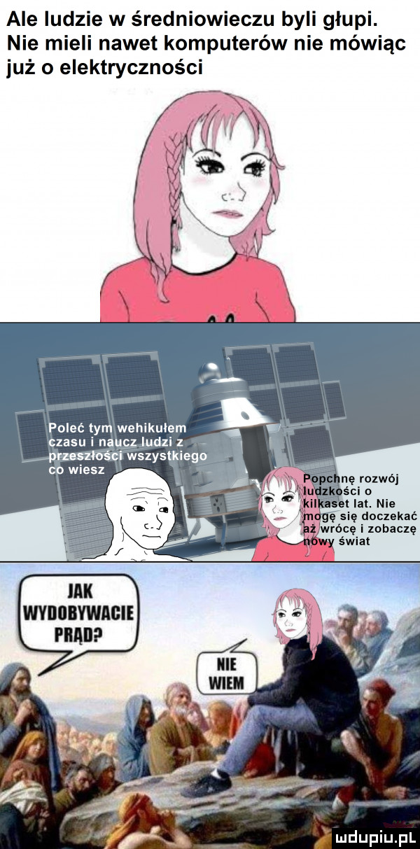 ale ludzie w średniowieczu byli glupi. nie mieli nawet komputerów nie mówiąc już o elektryczności poleć tym wehikułem czasu i naucz ludzi z puoszłóścl wszystkiego co wiesz nę rozwój śni