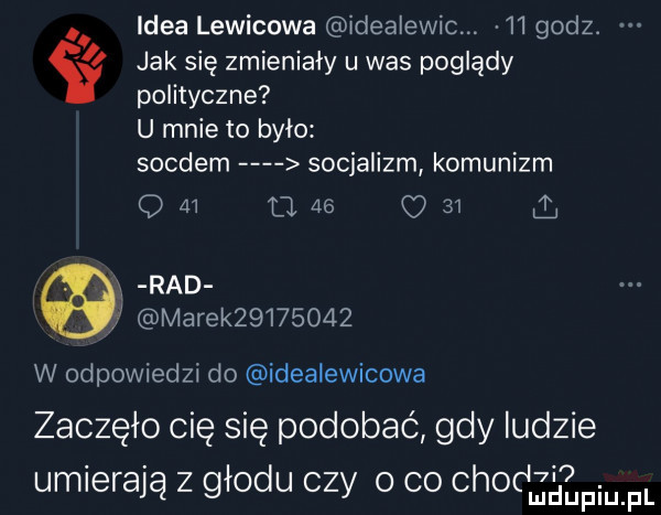 idea lewicowa idealewic.    godz. jak się zmieniały u was poglądy polityczne u mnie to było soldem socjalizm komunizm q    d    o    i rad marek         w odpowiedzi do idealewicowa zaczęło cię się podobać gdy ludzie umierają z głodu czy o co chodzi