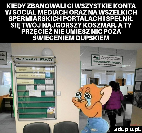 kiedy zbanowali ci wszystkie konta w socjal mediach oraz na wszelkich spermiarskich portalach i spełnił się twój najgorszy koszmar aty przeciez nie umiesz nic poza świeceniem dupskiem m mew wmv i a r ni