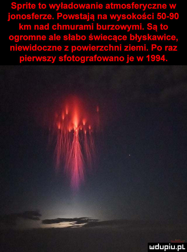 sprite to wyładowanie atmosferyczne w jonosferze. powstają na wysokości       km nad chmurami burzowymi. są to ogromne ale słabo świecące błyskawice niewidoczne z powierzchni ziemi. po raz pierwszy sfotografowane je w     . mdupiula