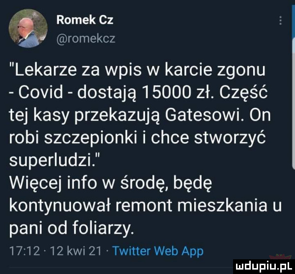 romek cz   romekcz lekarze za wpis w karcie zgonu covid dostają       zł. część tej kasy przekazują gatesowi. on robi szczepionki i chce stworzyć superludzi więcej info w środę będę kontynuował remont mieszkania u pani od foliarzy.         kwi    twitter web aap