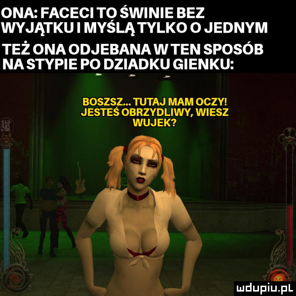ona faceci to świnie bez wyjątku i mydlą tylko   jednym też ona odjebana w ten sposób na stypie pq dziadku gienku boszsz. tutaj mam oczy jesteś obrzydliwy wiesz wujek i