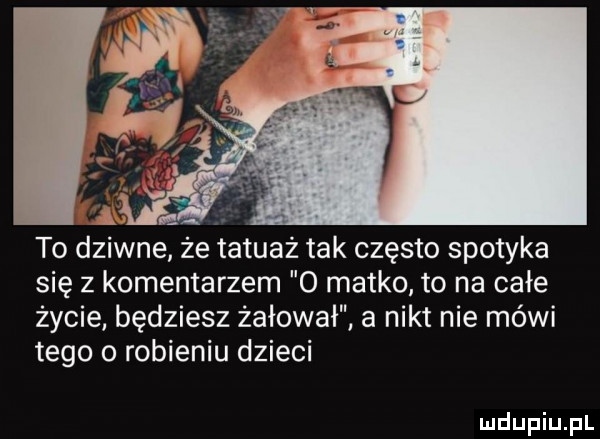 a. to dziwne ze tatuaż tak często spotyka się z komentarzem o matko to na całe życie będziesz żałował a nikt nie méwi tego o robieniu dzieci