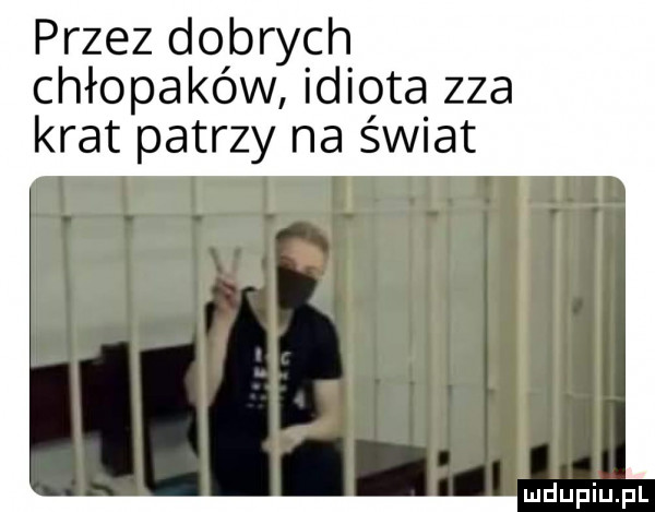 przez dobrych chłopaków idiota zza krat patrzy na świat