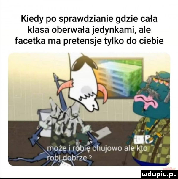 kiedy po sprawdzianie gdzie cała klasa oberwała jedynkami ale facetka ma pretensje tylko do ciebie może robię ciulowo ale i   rodeqbrze