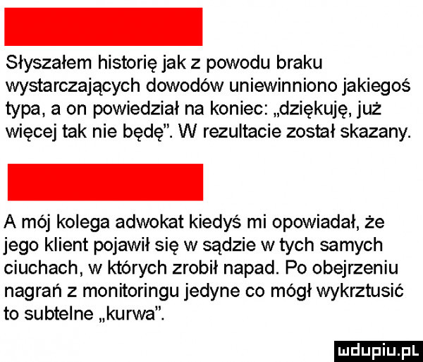 słyszałem historię jak z powodu braku wystarczających dowodów uniewinniono jakiegoś typa. a on powiedział na koniec dziękuję już więcej tak nie będę. w rezultacie zosial skazany. a mój kolega adwokat kiedyś mi opowiadał że jego klient pojawił się w sądzie w tych samych ciuchach w których zrobił napad. po obejrzeniu nagrań z monitoringu jedyne co mógł wykrztusić to subtelne kurwa. ludu iu. l