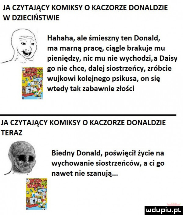 ja czytający komiksy o kaczorze donaldzie w dziecinstwie hahaha ale śmieszny ten donald. ma marna pracę ciągle brakuje mu. plenlędzy nu mu nie wychodz a daisy go nie chce dalej siostrzeńcy zróbcie wujkowi kolejnego psikusa on się wtedy tak zabawnie złości ja czytającv komiksv o kaczorze donaldzie teraz biedny donald poświęcił życie na wychowanie siostrzeńców a ci go nawet nie szanują