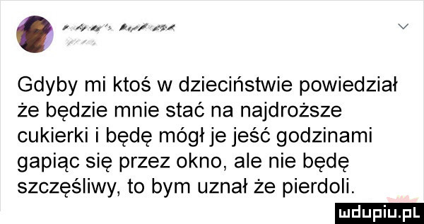 na v gdyby mi ktoś w dzieciństwie powiedział że będzie mnie stać na najdroższe cukierki i będę mógłje jeść godzinami gapiąc sie przez okno ale nie będę szczęśliwy to bym uznał że pierdoli. ludu iu. l