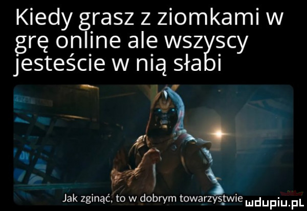 kiedy grasz z ziomkami w grę online ale wszyscy jesteście w nią saa i. i. abakankami kx. m x jak zginąć to w dobrym towarzystwie