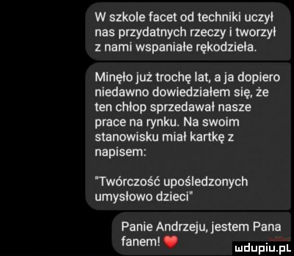 w szkole facet od techniki uczył nas przydatnych rzeczy i tworzył z nami wspaniale rękodzieła. minęło już trochę lat aja dopiero niedawno dowiedziałem się że ten chłop sprzedawał nasze prace na rynku. na swoim stanowisku miał kartkę z napisem twórczość upośledzonych umysłowo dzieci panie andrzeju. jestem pana fanem