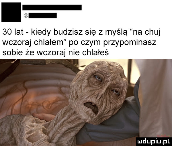 lat kiedy budzisz się z myślą na chuj wczoraj chlałem po czym przypominasz sobie że wczoraj nie chlałeś