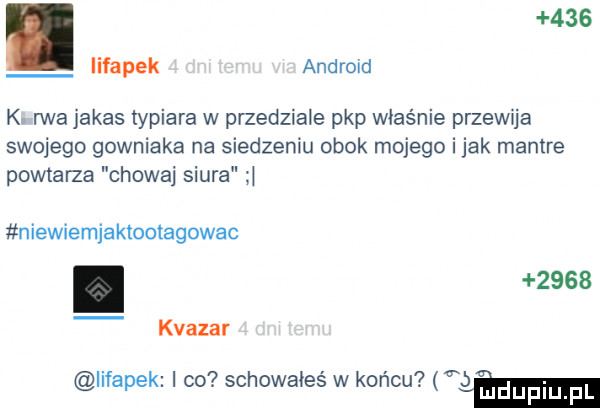 i iifapek android k rwa jakas typiara w przedziale pkp właśnie przewq a swojego gowniaka na siedzeniu obok mojego i jak mantre powtarza chowaj siura niewiemjaktootagowac.      kwazar iifapek i co schowałes w końcu