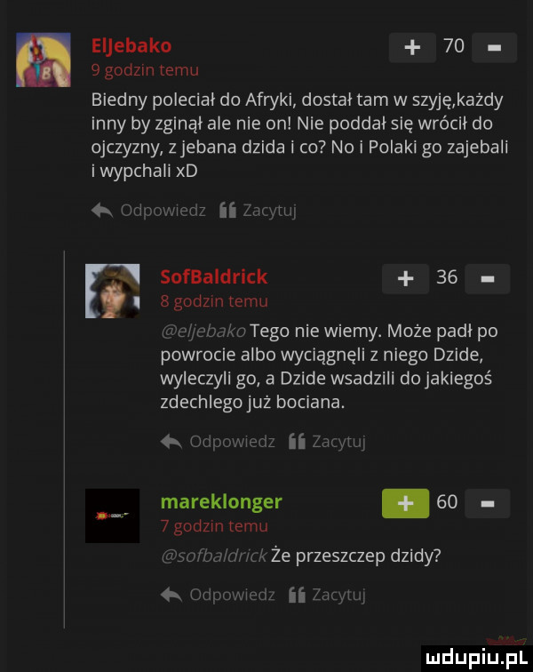 eljebako      godzin temu biedny polecial do afryki dostal tam w szyję kazdy inny by zginal ale nie on nie poddał się wrócil do ojczyzny zjebana dzida i co no i filaki go zajebali i wypchali xd orli z lir h sufbaidrick    bgodzin temu lv utego nie wiemy. może padl po powrocie albo wciągnęli z niego dzide wyleczyli go a dzide wsadzili do jakiegoś zdechlegojuż bociana. a z ii laugh mareklonger      godzin temu że przeszczep dzidy  . wl ii  mm