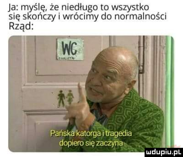 ja myślę że niedługo to wszystko się skończy i wrócimy do normalności rząd