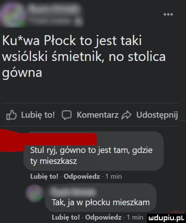 ku wa płock to jest taki wsiólski śmietnik no stolica gówna lubię to c komentarza udostępnij. stul ryj gówno to jest tam gdzie ty mieszkasz lubię lo odpowiedz   min tak ja w płocku mieszkam lubięlo odpowiedz  min