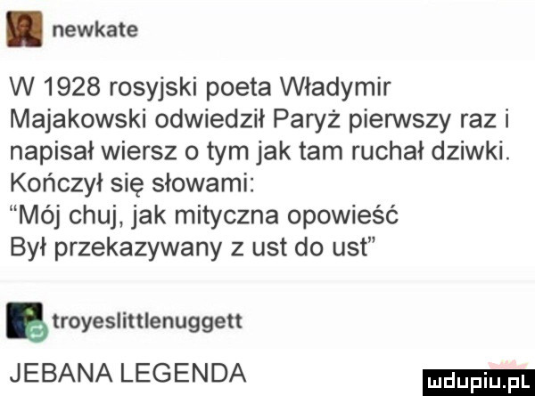 newkate w      rosyjski poeta władymir majakowski odwiedził paryż pierwszy raz i napisał wiersz o tym jak tam ruchał dziwki. kończył się słowami mój chuj jak mityczna opowieść był przekazywany z ust do ust ę royesliulenuggeu jebana legenda