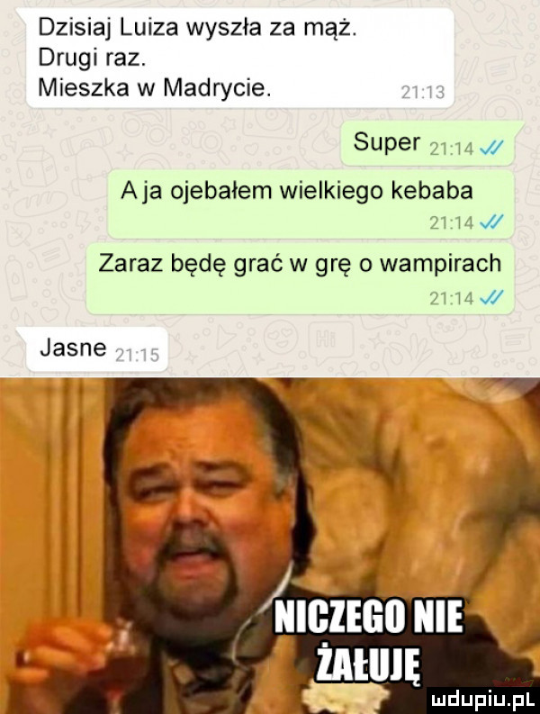 dzisiaj luiza wyszła za mąż. drugi raz. mieszka w madrycie. super   m aja ojebałem wielkiego kebaba z m j zaraz będę grać w grę o wampirach   m jasne żatlllę