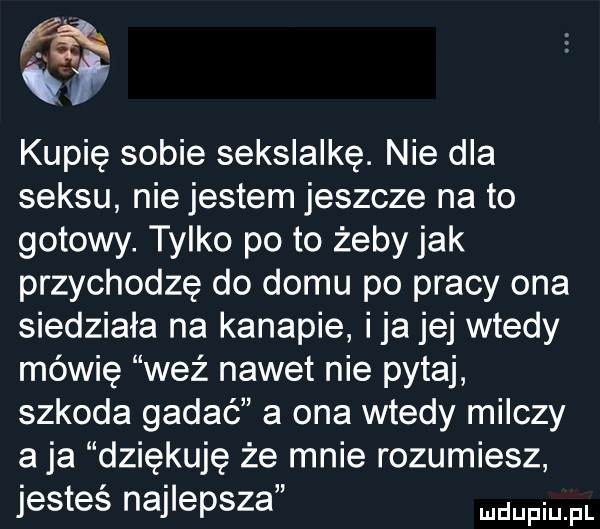 kupię sobie seksiaikę. nie dla seksu nie jestem jeszcze na to gotowy. tylko po to żeby jak przychodzę do domu po pracy ona siedziała na kanapie ica jej wtedy mówię weź nawet nie pytaj szkoda gadać a ona wtedy milczy aja dziękuję że mnie rozumiesz jesteś najlepsza