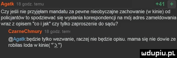 aguś    czy jeśli me plzyjełam mandatu za pewne meobyczame zachowanie w klnie od policjantów m spodziewać się wysłania korespondencji na mój adres zameldowania wraz z opisem co jak czy tylko zaproszenie do sądu cumochmury agalk będzie tylko wezwanie raczej nie będzie opisu. mama się nie dame ze robiles loda w klnie q