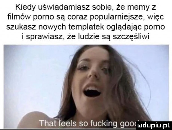 kiedy uświadamiasz sobie że memy z filmów porno są coraz popularniejsze więc szukasz nowych templatek oglądając porno i sprawiasz że ludzie są szczęśliwi