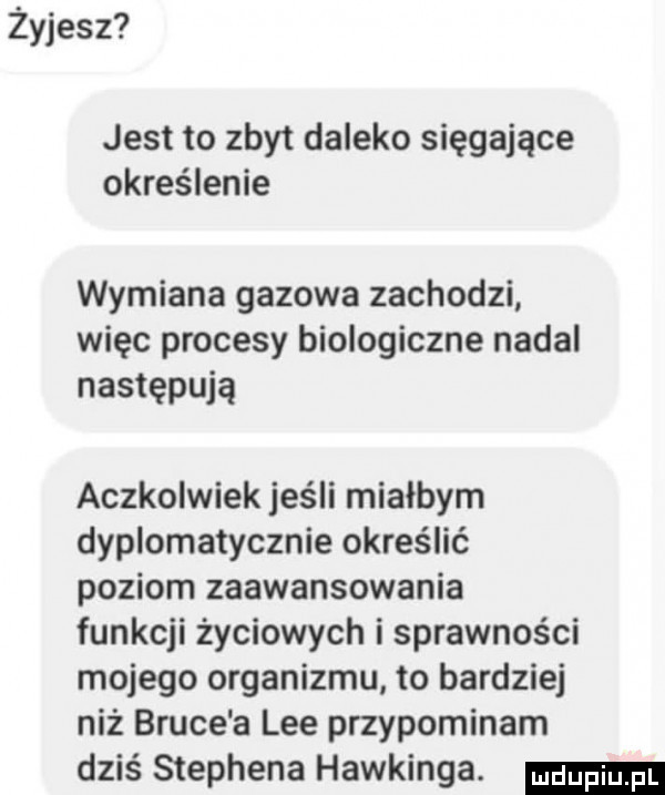 żyjesz jest to zbyt daleko sięgające określenie wymiana gazowa zachodzi więc procesy biologiczne nadal następują aczkolwiek jeśli miałbym dyplomatycznie określić poziom zaawansowania funkcji życiowych i sprawności mojego organizmu to bardziej niż bruce a lee przypominam dziś stephena hawkinga
