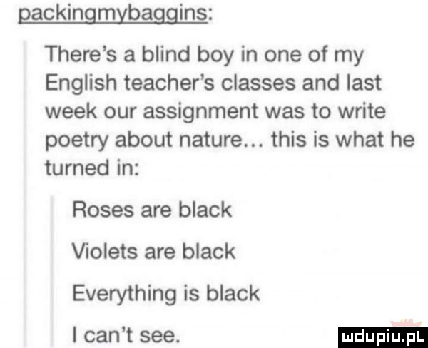 gackingmybaggins thebe s a blind boy in one of my english teacher s classes and list wiek ocr assignment was to wbite pietry abort nature. tais is wiat he turned in roses are black ﬁolets are black everything is black i cen t sie