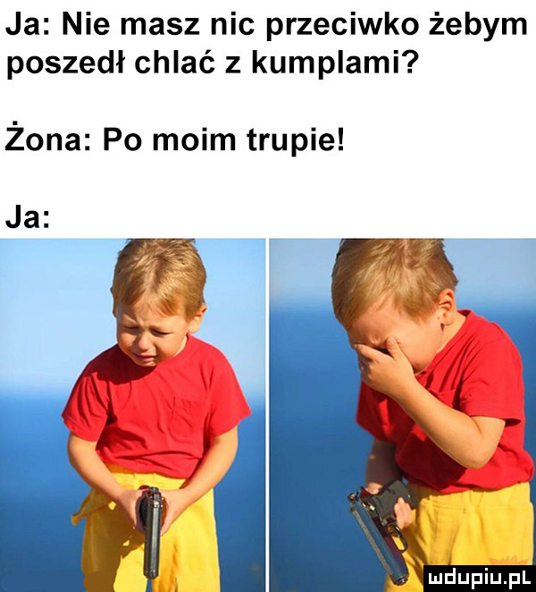 ja nie masz nic przeciwko żebym poszedł chlać z kumplami żona po moim trupie