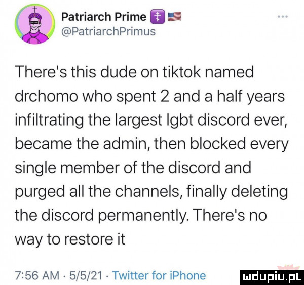 patriarch prime patriarchprimus thebe s tais dude on tiktok named drchomo who stent   and a half yeats infiltrating tee largest lgbt discord eger became tee admin tlen blocked esery single member of tee discord and purged all tee channels finalny deleting tee discord permanentny. thebe s no wdy to restore it      am        twitter for iphone