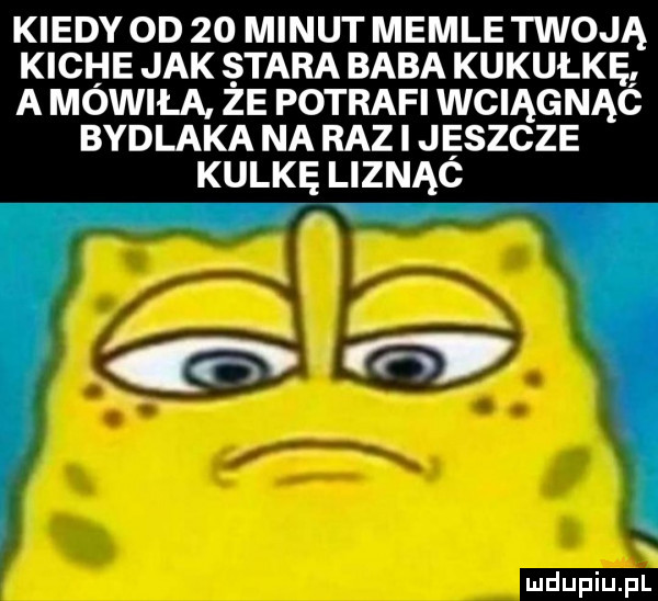 kiedy oo    minut memle twoją kiche jak stara baba kukułkę a mówiła ze potrafi wciągnąc bydlaka na raz jaszcze kulkę liznąc