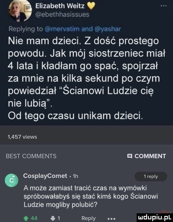 elizabeth weitz ł ul lili  . ra pilingi ln ginem aklin agi igi vasiiw nie mam dzieci. z dość prostego powodu. jak mój siostrzeniec miał   lata i kładłam go spać spojrzał za mnie na kilka sekund po czym powiedział ścianowi ludzie cię nie lubią. od tego czasu unikam dzieci.       views best comments a comment. cosplaycomet  h   repry a może zamiast tracić czas na wymówki spróbowałabyś się stać kimś kogo ścianowi ludzie mogliby polubić     m repry