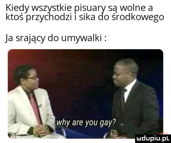 kiedy wszystkie pisuar są wolne a ktoś przychodzi sika ośrodkowego ja srający do umywalki i wdy are y-u gay