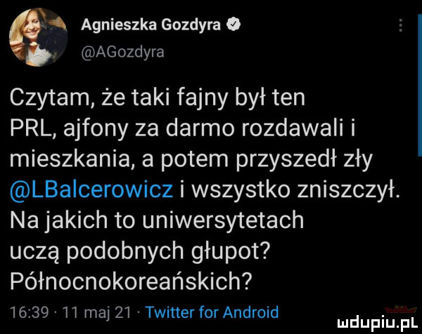 agnieszka gozdyra o agozdyra czytam że taki fajny był ten prl ajfony za darmo rozdawali i mieszkania a potem przyszedł zły lbaicerowicz i wszystko zniszczył. na jakich to uniwersytetach uczą podobnych głupot północnokoreańskich       ii ma    timer for android. mduplu pl