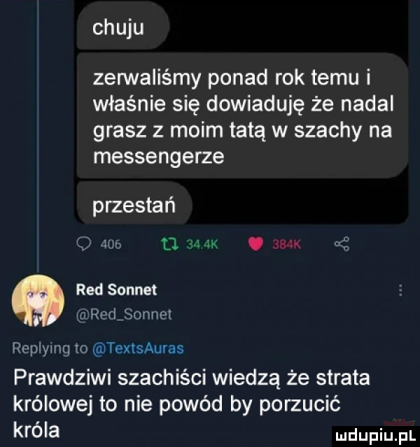 chuju zennaiiśmy ponad rok temu i właśnie się dowiaduję że nadal grasz z moim tatą w szachy na messengerze przestań     d m jk. abakankami red sennet katredjonnei replymg o textsauras prawdziwi szachiści wiedzą że strata królowej to nie powód by porzucić króla