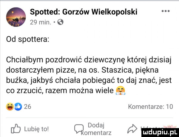 spotted gorzów wielkopolski    mm. e  d spottera chciałbym pozdrowić dziewczynę które dzisiaj dostarczyłem pizze na os. staszica piękna buźka jakbyś chciała pobiegać to daj znać jest co zrzucić razem można wiele q    komentarze   . d d. abakankami db lubię    omznjjarz ó m