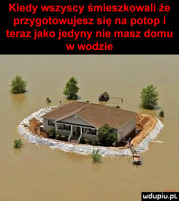 kiedy wszyscy śmieszkowali że przygotowujesz się na potop i teraz jako jedyny nie masz domu w wodzie ludu iu. l