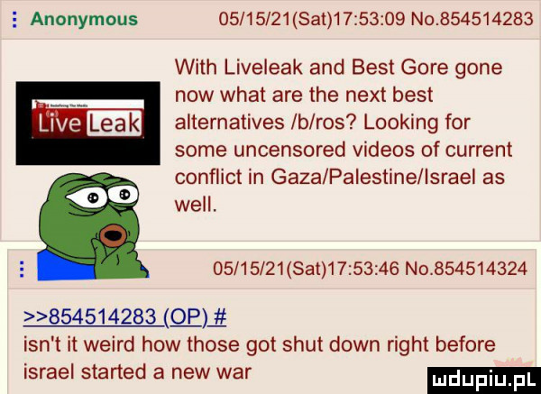 anonymous          sam         no           with liveleak and best gore gene now wiat are tee nett best l ve leak alternatives b ros looping for some uncensored videos of current conflict in gaza palestine israel as    will.   l      set          no                     qm ian t it weird hiw those got smut down right before israel started a naw war