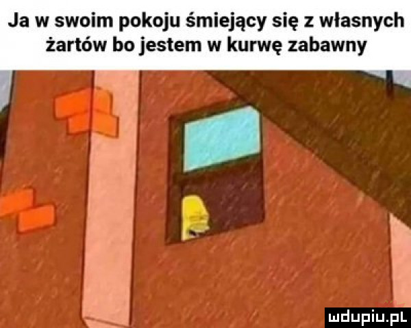 ja w swoim pokoju śmiejący się z wlasnych żartów bo jestem w kurwę zabawny