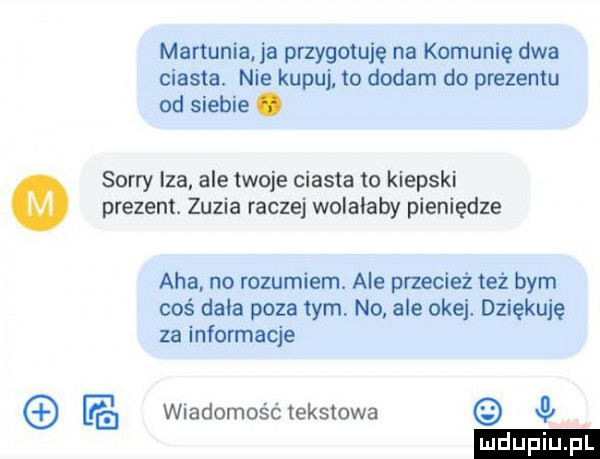 mamunia ja przygotuję na komunię dwa ciasta. nie kupuj to dodam do prezentu od siebie. sorry iza ale twoje ciasta to kiepski prezent. zuzia raczej wolalaby pieniądze aha. no rozumiem. ale przecież też bym coś dała poza tym no. ale okej. dziękuję za informacje fg wiadomość tekstowa