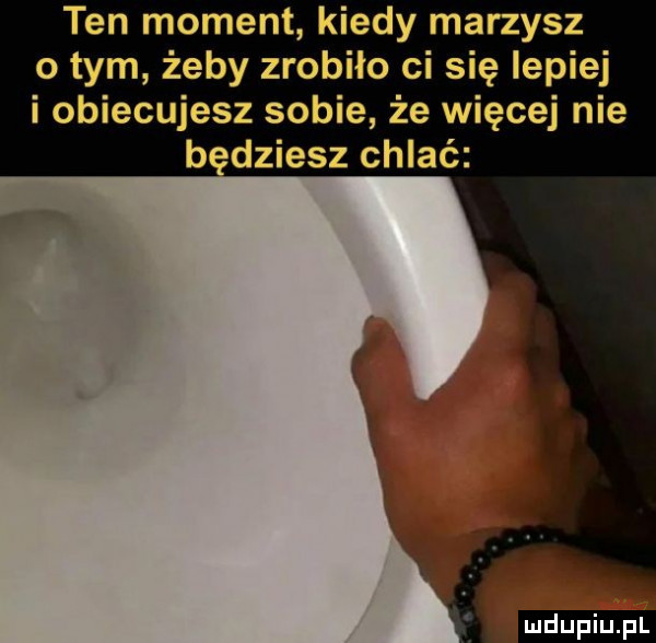 ten moment kiedy marzysz obym żeby zrobiło ci się lepiej i obiecujesz sobie że więcej nie b dmiesz chlać ludu iu. l